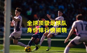 全球顶级足球队身价排行榜揭晓