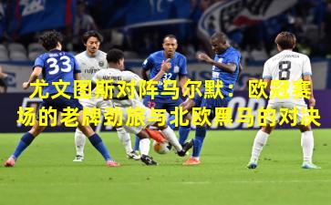 尤文图斯对阵马尔默：欧冠赛场的老牌劲旅与北欧黑马的对决