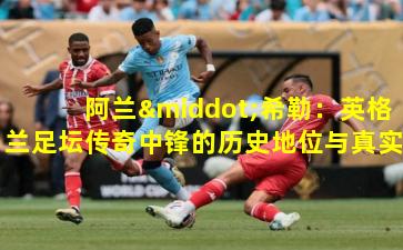 阿兰·希勒：英格兰足坛传奇中锋的历史地位与真实水平