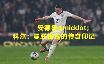 安德鲁·科尔:曼联锋线的传奇印记