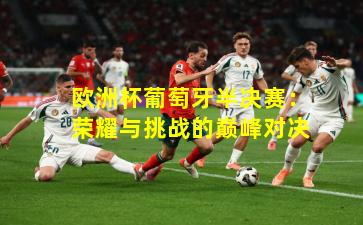 欧洲杯葡萄牙半决赛：荣耀与挑战的巅峰对决