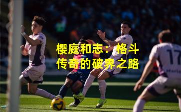 樱庭和志:格斗传奇的破界之路