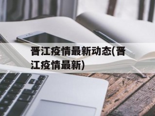 晋江疫情最新动态(晋江疫情最新)