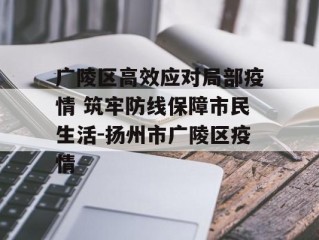 广陵区高效应对局部疫情 筑牢防线保障市民生活-扬州市广陵区疫情