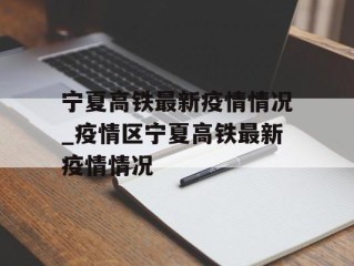 宁夏高铁最新疫情情况_疫情区宁夏高铁最新疫情情况