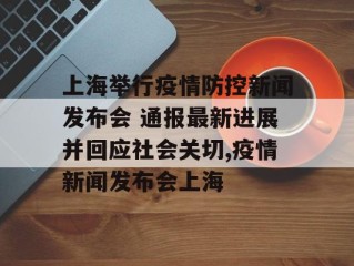 上海举行疫情防控新闻发布会 通报最新进展并回应社会关切,疫情新闻发布会上海