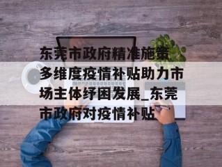 东莞市政府精准施策 多维度疫情补贴助力市场主体纾困发展_东莞市政府对疫情补贴