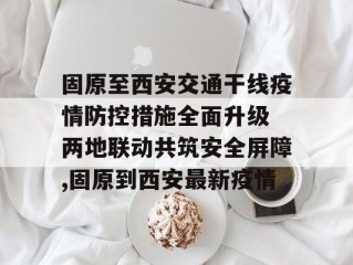 固原至西安交通干线疫情防控措施全面升级 两地联动共筑安全屏障,固原到西安最新疫情