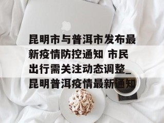 昆明市与普洱市发布最新疫情防控通知 市民出行需关注动态调整_昆明普洱疫情最新通知
