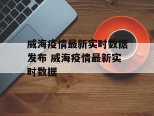 威海疫情最新实时数据发布 威海疫情最新实时数据