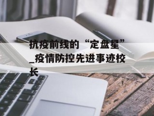 抗疫前线的“定盘星”_疫情防控先进事迹校长
