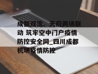 成都双流、天府两场联动 筑牢空中门户疫情防控安全网_四川成都机场疫情防控