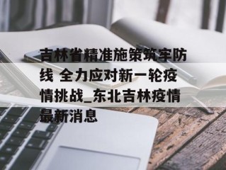 吉林省精准施策筑牢防线 全力应对新一轮疫情挑战_东北吉林疫情最新消息
