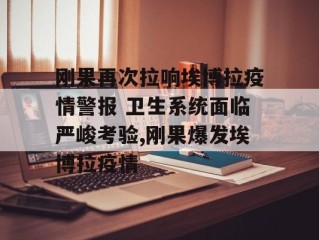 刚果再次拉响埃博拉疫情警报 卫生系统面临严峻考验,刚果爆发埃博拉疫情