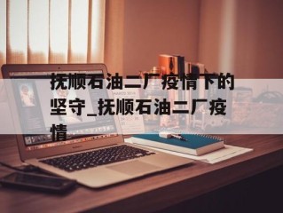 抚顺石油二厂疫情下的坚守_抚顺石油二厂疫情