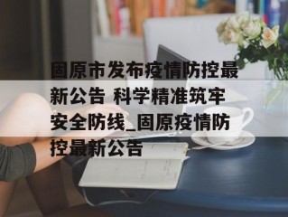 固原市发布疫情防控最新公告 科学精准筑牢安全防线_固原疫情防控最新公告