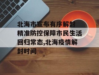 北海市宣布有序解封 精准防控保障市民生活回归常态,北海疫情解封时间