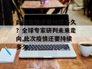 此次疫情还要持续多久？全球专家研判未来走向,此次疫情还要持续多久