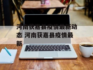 河南获嘉县疫情最新动态 河南获嘉县疫情最新