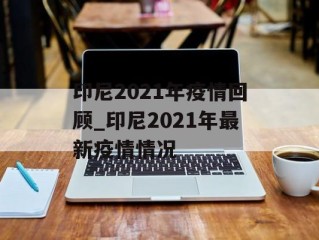 印尼2021年疫情回顾_印尼2021年最新疫情情况