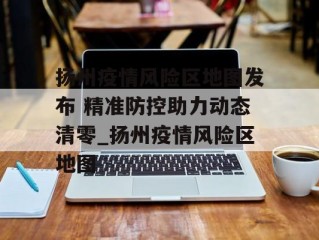 扬州疫情风险区地图发布 精准防控助力动态清零_扬州疫情风险区地图