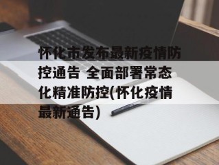 怀化市发布最新疫情防控通告 全面部署常态化精准防控(怀化疫情最新通告)