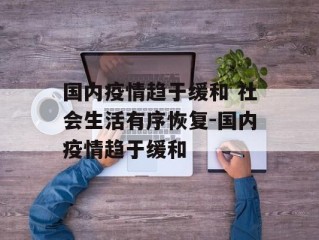 国内疫情趋于缓和 社会生活有序恢复-国内疫情趋于缓和