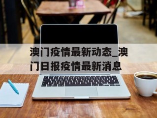 澳门疫情最新动态_澳门日报疫情最新消息