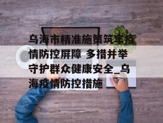 乌海市精准施策筑牢疫情防控屏障 多措并举守护群众健康安全_乌海疫情防控措施
