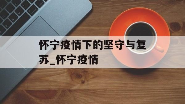 怀宁疫情下的坚守与复苏_怀宁疫情