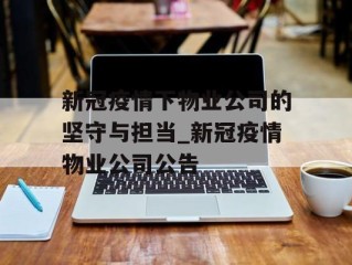 新冠疫情下物业公司的坚守与担当_新冠疫情物业公司公告