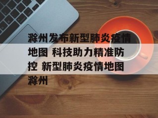 滁州发布新型肺炎疫情地图 科技助力精准防控 新型肺炎疫情地图滁州