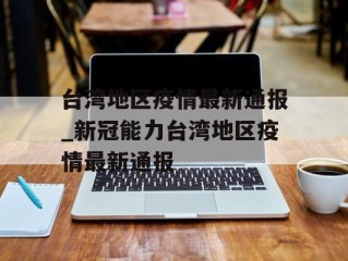 台湾地区疫情最新通报_新冠能力台湾地区疫情最新通报