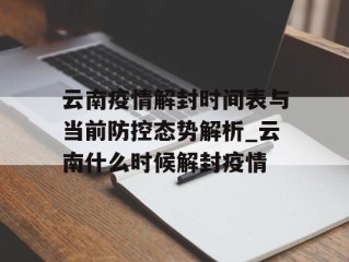 云南疫情解封时间表与当前防控态势解析_云南什么时候解封疫情