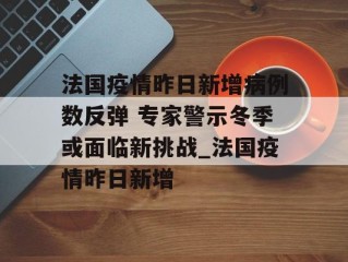 法国疫情昨日新增病例数反弹 专家警示冬季或面临新挑战_法国疫情昨日新增
