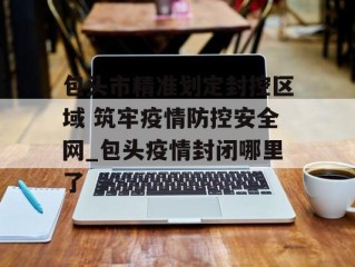 包头市精准划定封控区域 筑牢疫情防控安全网_包头疫情封闭哪里了