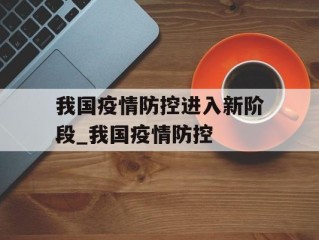 我国疫情防控进入新阶段_我国疫情防控