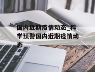 国内近期疫情动态_科学预警国内近期疫情动态