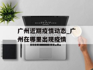 广州近期疫情动态_广州在哪里出现疫情