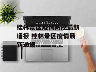 桂林景区疫情防控最新通报 桂林景区疫情最新通报