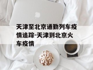天津至北京通勤列车疫情追踪-天津到北京火车疫情
