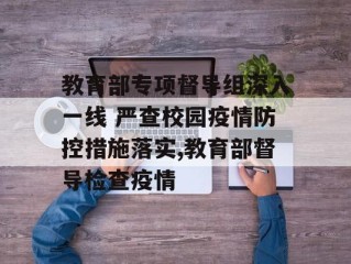 教育部专项督导组深入一线 严查校园疫情防控措施落实,教育部督导检查疫情