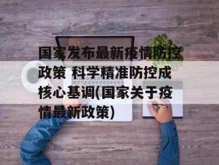 国家发布最新疫情防控政策 科学精准防控成核心基调(国家关于疫情最新政策)
