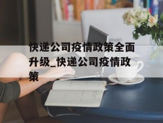 快递公司疫情政策全面升级_快递公司疫情政策