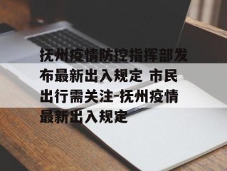抚州疫情防控指挥部发布最新出入规定 市民出行需关注-抚州疫情最新出入规定