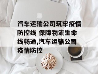 汽车运输公司筑牢疫情防控线 保障物流生命线畅通,汽车运输公司疫情防控