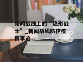 新闻战线上的“隐形战士”_新闻战线防控疫情事迹