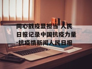 同心战疫显担当 人民日报记录中国抗疫力量-抗疫情新闻人民日报