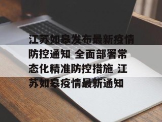 江苏如皋发布最新疫情防控通知 全面部署常态化精准防控措施 江苏如皋疫情最新通知