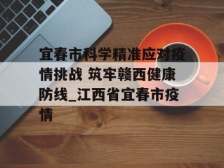 宜春市科学精准应对疫情挑战 筑牢赣西健康防线_江西省宜春市疫情